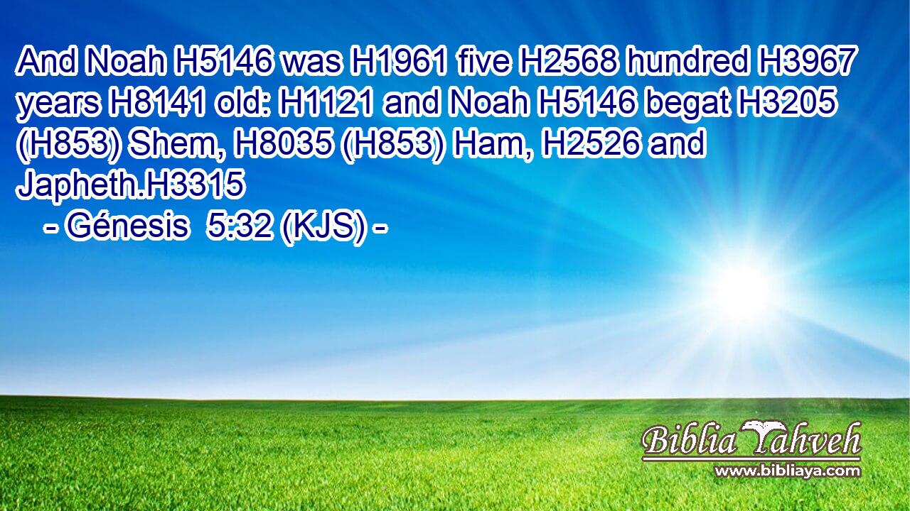 And Noah H5146 was H1961 five H2568 hundred H3967 years H8141 old: H1121 and Noah H5146 begat H3205 (H853) Shem, H8035 (H853) Ham, H2526 and Japheth.H3315