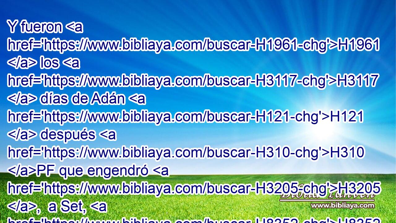 Y fueron H1961  los H3117  días de Adán H121  después H310 PF que engendró H3205 ,  a Set, H8352  ochocientos H8083 H3967 H8141 , ,  años, y engendró H3205  hijos H1121  e hijas. H1323  