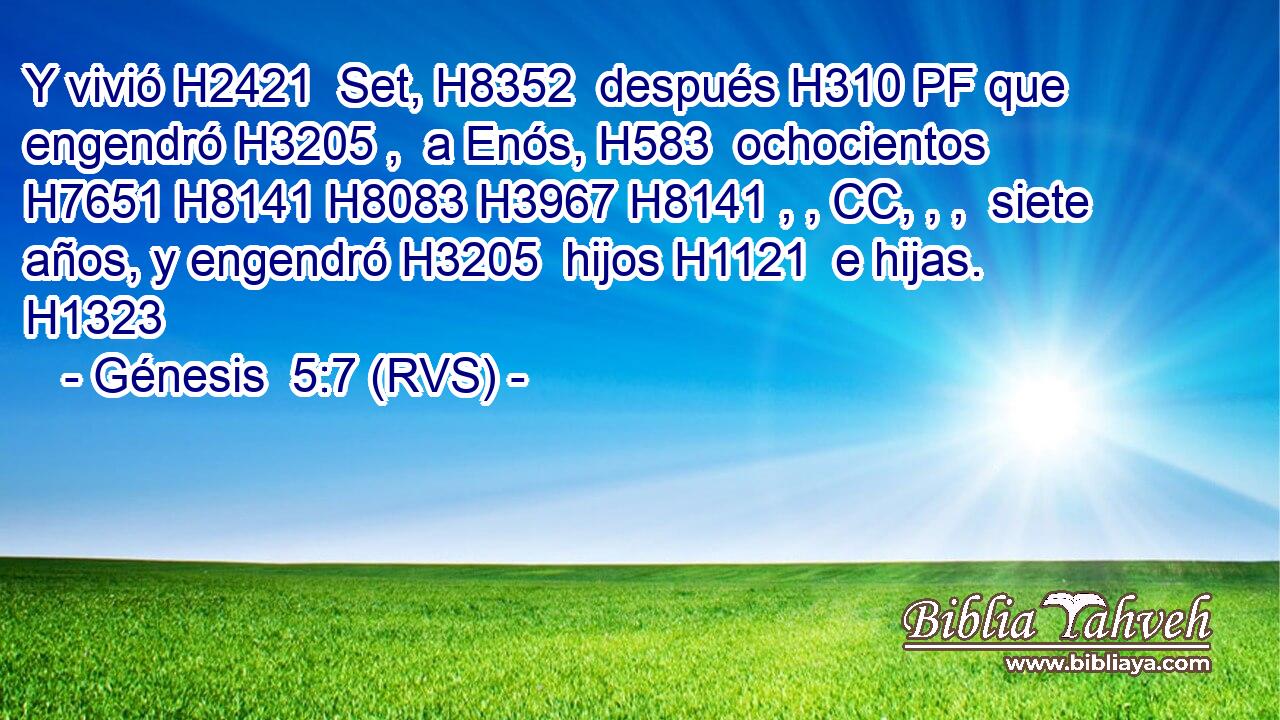 Y vivió H2421  Set, H8352  después H310 PF que engendró H3205 ,  a Enós, H583  ochocientos H7651 H8141 H8083 H3967 H8141 , , CC, , ,  siete años, y engendró H3205  hijos H1121  e hijas. H1323  