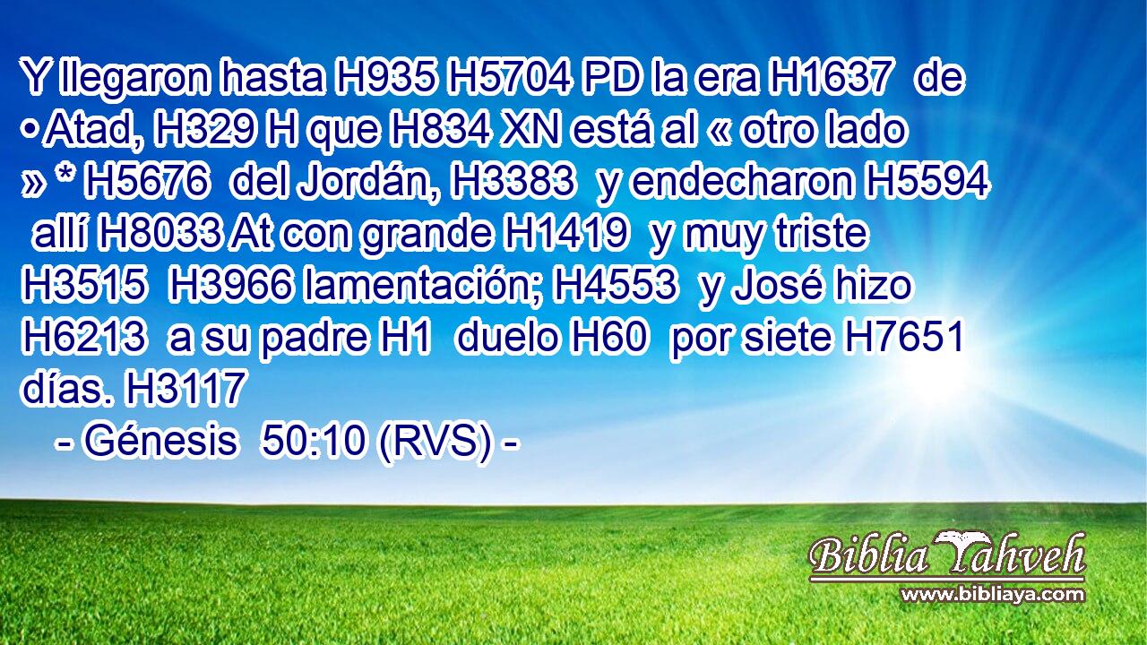 Y llegaron hasta H935 H5704 PD la era H1637  de • Atad, H329 H que H834 XN está al « otro lado » * H5676  del Jordán, H3383  y endecharon H5594  allí H8033 At con grande H1419  y muy triste H3515  H3966 lamentación; H4553  y José hizo H6213  a su padre H1  duelo H60  por siete H7651  días. H3117  