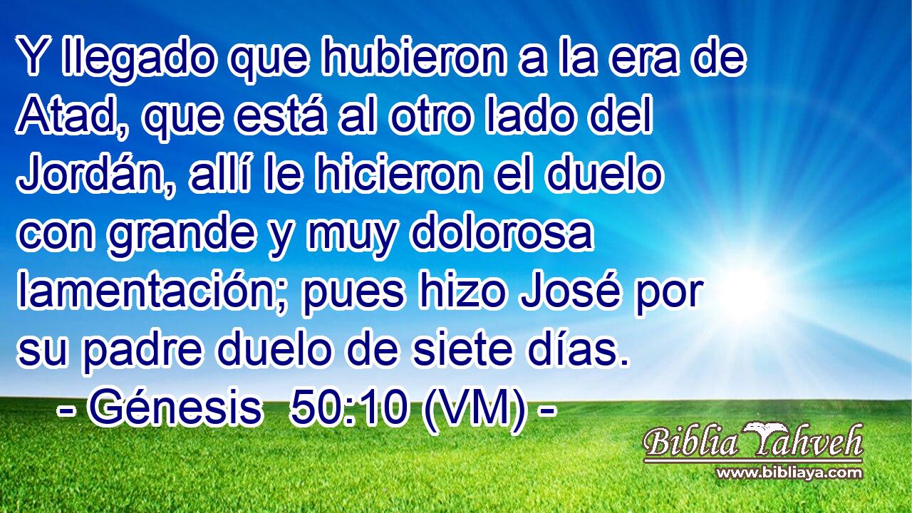  Y llegado que hubieron a la era de Atad, que está al otro lado del Jordán, allí le hicieron el duelo con grande y muy dolorosa lamentación; pues hizo José por su padre duelo de siete días. 