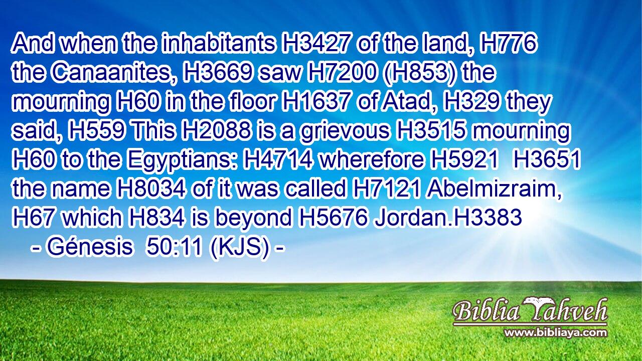 And when the inhabitants H3427 of the land, H776 the Canaanites, H3669 saw H7200 (H853) the mourning H60 in the floor H1637 of Atad, H329 they said, H559 This H2088 is a grievous H3515 mourning H60 to the Egyptians: H4714 wherefore H5921  H3651 the name H8034 of it was called H7121 Abelmizraim, H67 which H834 is beyond H5676 Jordan.H3383
