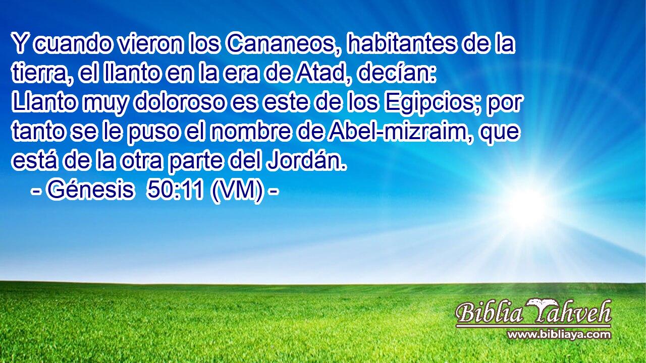  Y cuando vieron los Cananeos, habitantes de la tierra, el llanto en la era de Atad, decían: Llanto muy doloroso es este de los Egipcios; por tanto se le puso el nombre de Abel-mizraim, que está de la otra parte del Jordán. 