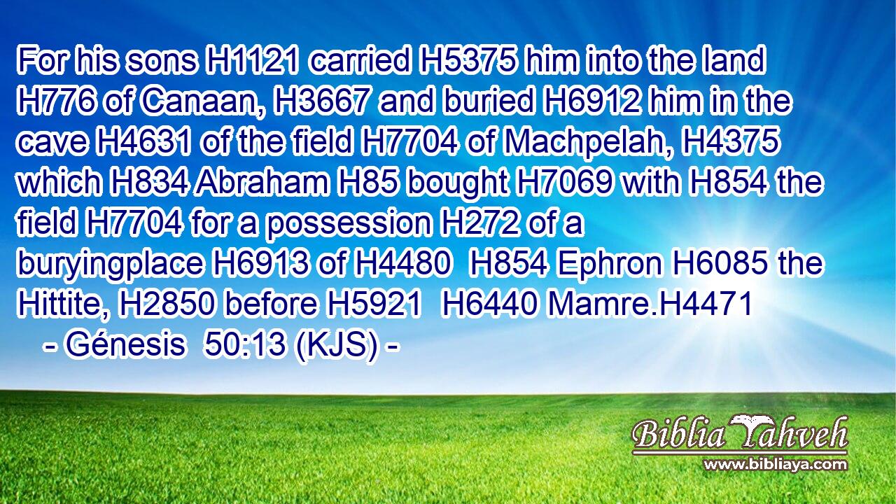 For his sons H1121 carried H5375 him into the land H776 of Canaan, H3667 and buried H6912 him in the cave H4631 of the field H7704 of Machpelah, H4375 which H834 Abraham H85 bought H7069 with H854 the field H7704 for a possession H272 of a buryingplace H6913 of H4480  H854 Ephron H6085 the Hittite, H2850 before H5921  H6440 Mamre.H4471