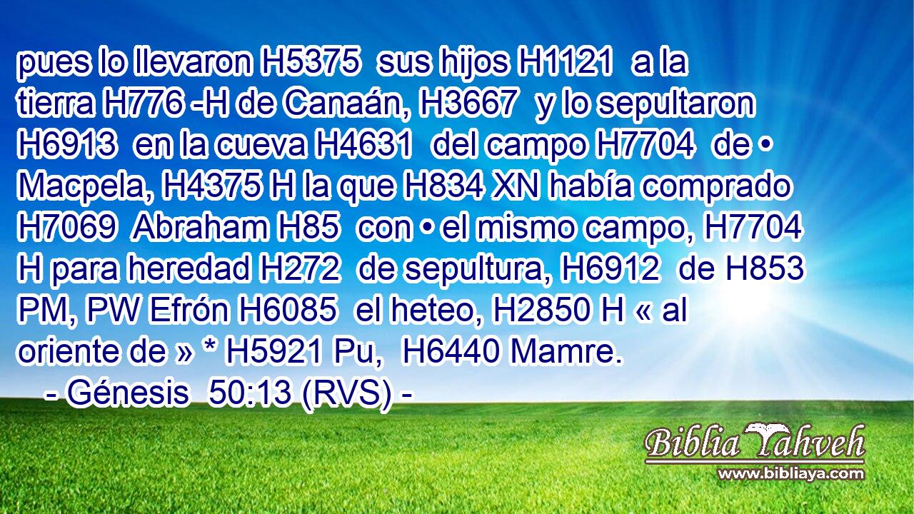 pues lo llevaron H5375  sus hijos H1121  a la tierra H776 -H de Canaán, H3667  y lo sepultaron H6913  en la cueva H4631  del campo H7704  de • Macpela, H4375 H la que H834 XN había comprado H7069  Abraham H85  con • el mismo campo, H7704 H para heredad H272  de sepultura, H6912  de H853 PM, PW Efrón H6085  el heteo, H2850 H « al oriente de » * H5921 Pu,  H6440 Mamre.
