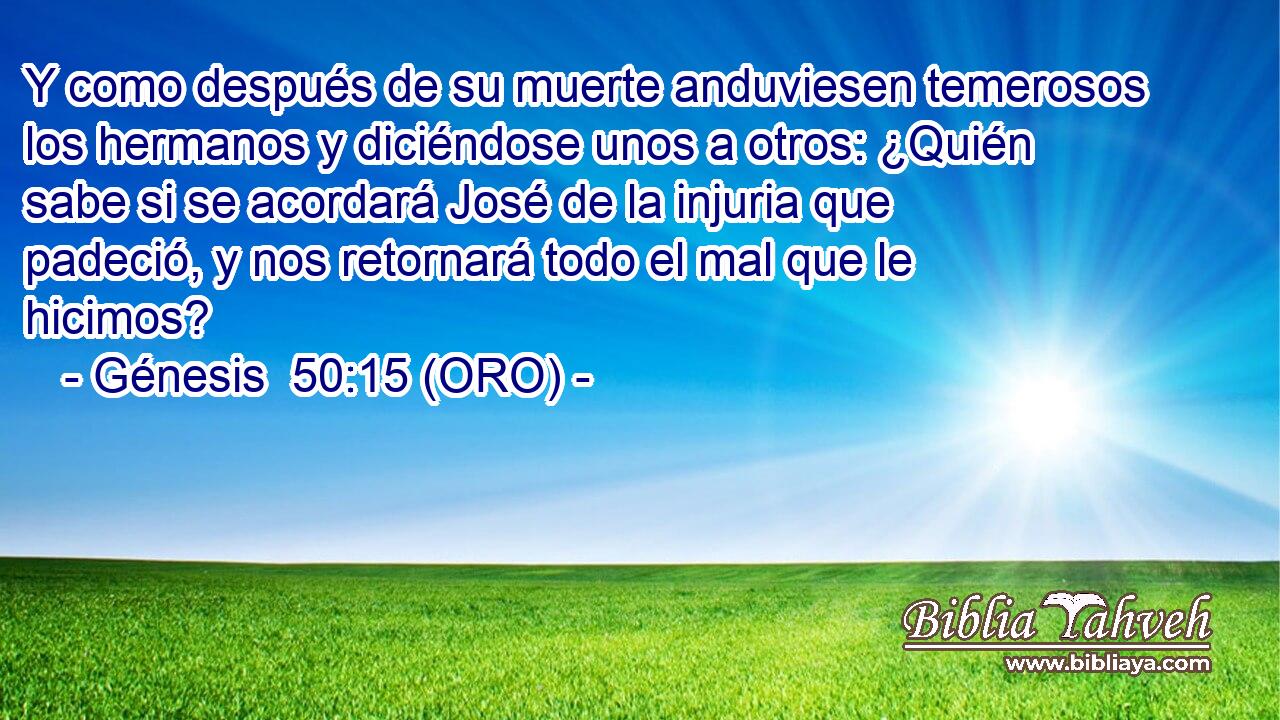  Y como después de su muerte anduviesen temerosos los hermanos y diciéndose unos a otros: ¿Quién sabe si se acordará José de la injuria que padeció, y nos retornará todo el mal que le hicimos? 