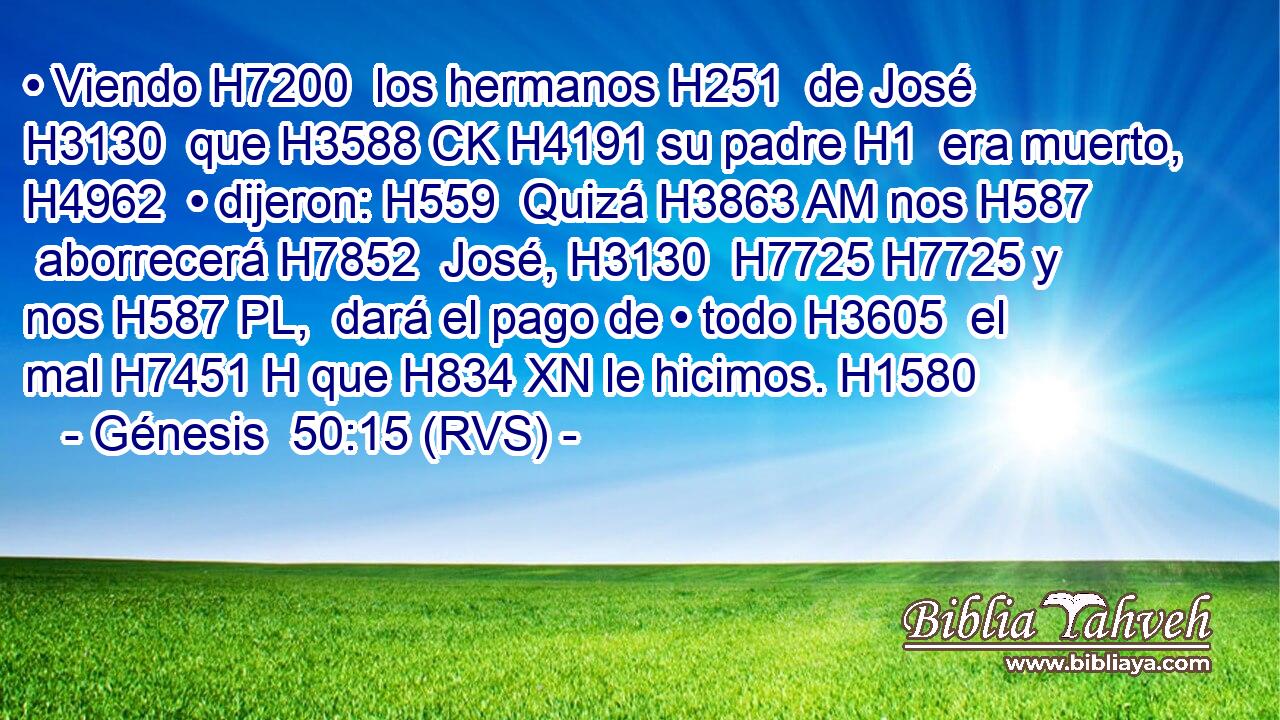 • Viendo H7200  los hermanos H251  de José H3130  que H3588 CK H4191 su padre H1  era muerto, H4962  • dijeron: H559  Quizá H3863 AM nos H587  aborrecerá H7852  José, H3130  H7725 H7725 y nos H587 PL,  dará el pago de • todo H3605  el mal H7451 H que H834 XN le hicimos. H1580  