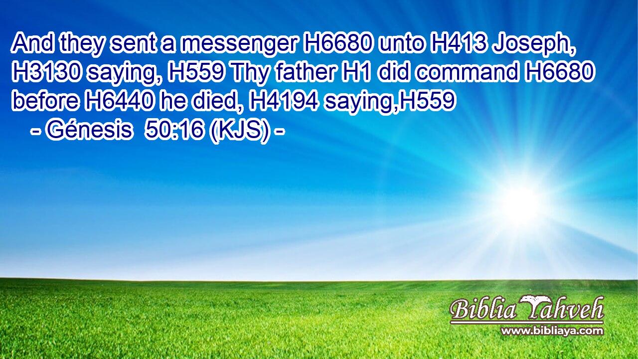 And they sent a messenger H6680 unto H413 Joseph, H3130 saying, H559 Thy father H1 did command H6680 before H6440 he died, H4194 saying,H559