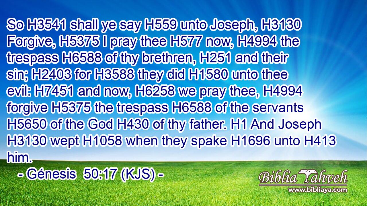 So H3541 shall ye say H559 unto Joseph, H3130 Forgive, H5375 I pray thee H577 now, H4994 the trespass H6588 of thy brethren, H251 and their sin; H2403 for H3588 they did H1580 unto thee evil: H7451 and now, H6258 we pray thee, H4994 forgive H5375 the trespass H6588 of the servants H5650 of the God H430 of thy father. H1 And Joseph H3130 wept H1058 when they spake H1696 unto H413 him.