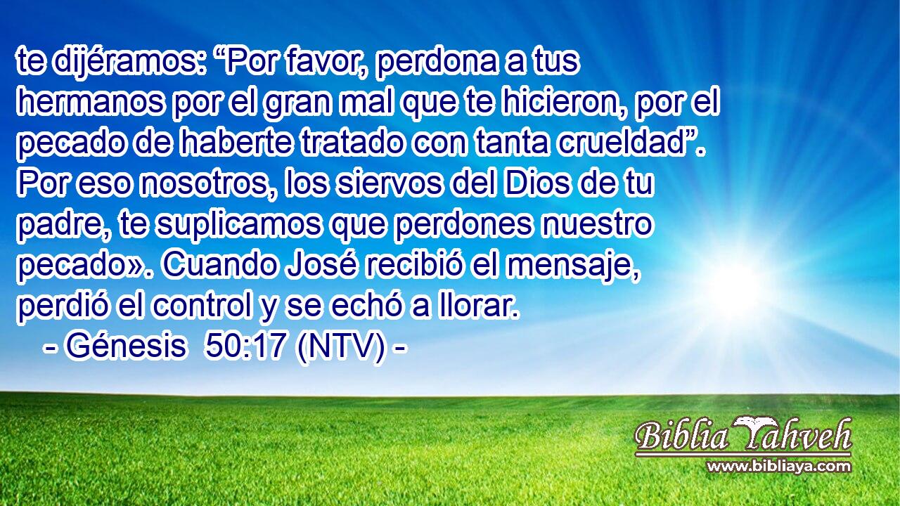 te dijéramos: “Por favor, perdona a tus hermanos por el gran mal que te hicieron, por el pecado de haberte tratado con tanta crueldad”. Por eso nosotros, los siervos del Dios de tu padre, te suplicamos que perdones nuestro pecado». Cuando José recibió el mensaje, perdió el control y se echó a llorar.