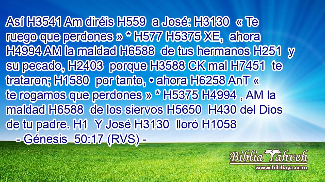 Así H3541 Am diréis H559  a José: H3130  « Te ruego que perdones » * H577 H5375 XE,  ahora H4994 AM la maldad H6588  de tus hermanos H251  y su pecado, H2403  porque H3588 CK mal H7451  te trataron; H1580  por tanto, • ahora H6258 AnT « te rogamos que perdones » * H5375 H4994 , AM la maldad H6588  de los siervos H5650  H430 del Dios de tu padre. H1  Y José H3130  lloró H1058 