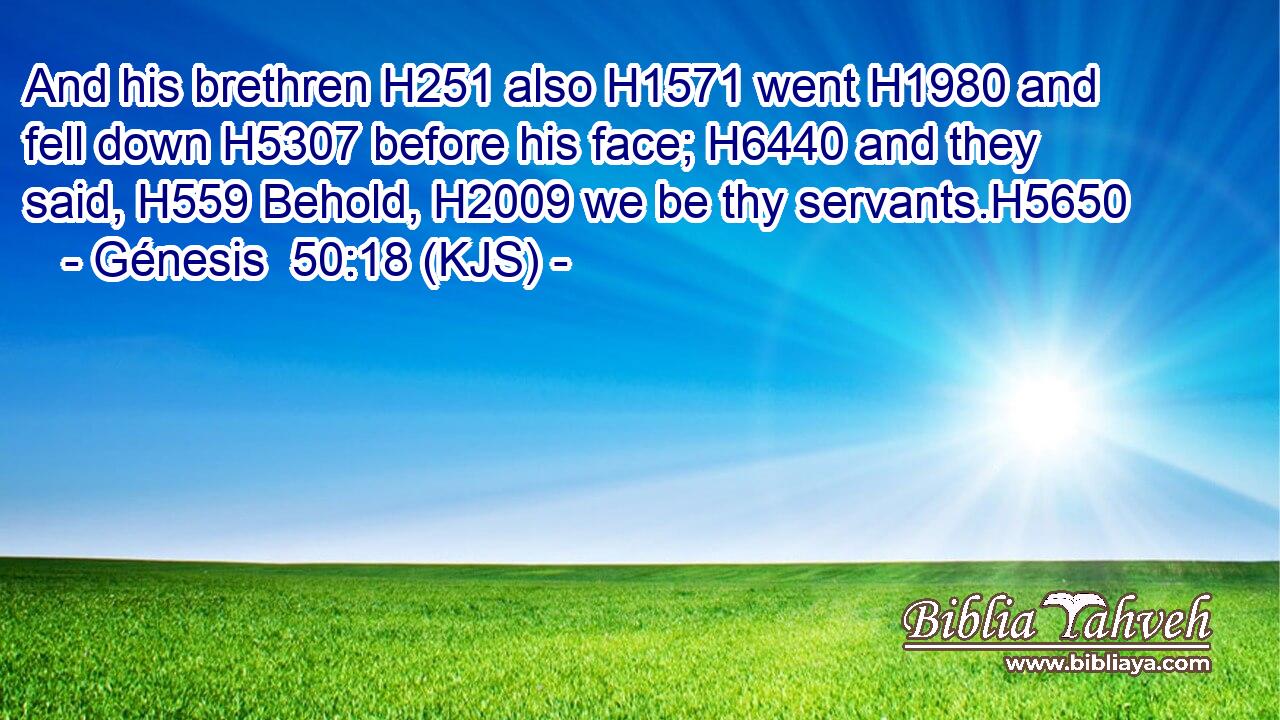 And his brethren H251 also H1571 went H1980 and fell down H5307 before his face; H6440 and they said, H559 Behold, H2009 we be thy servants.H5650