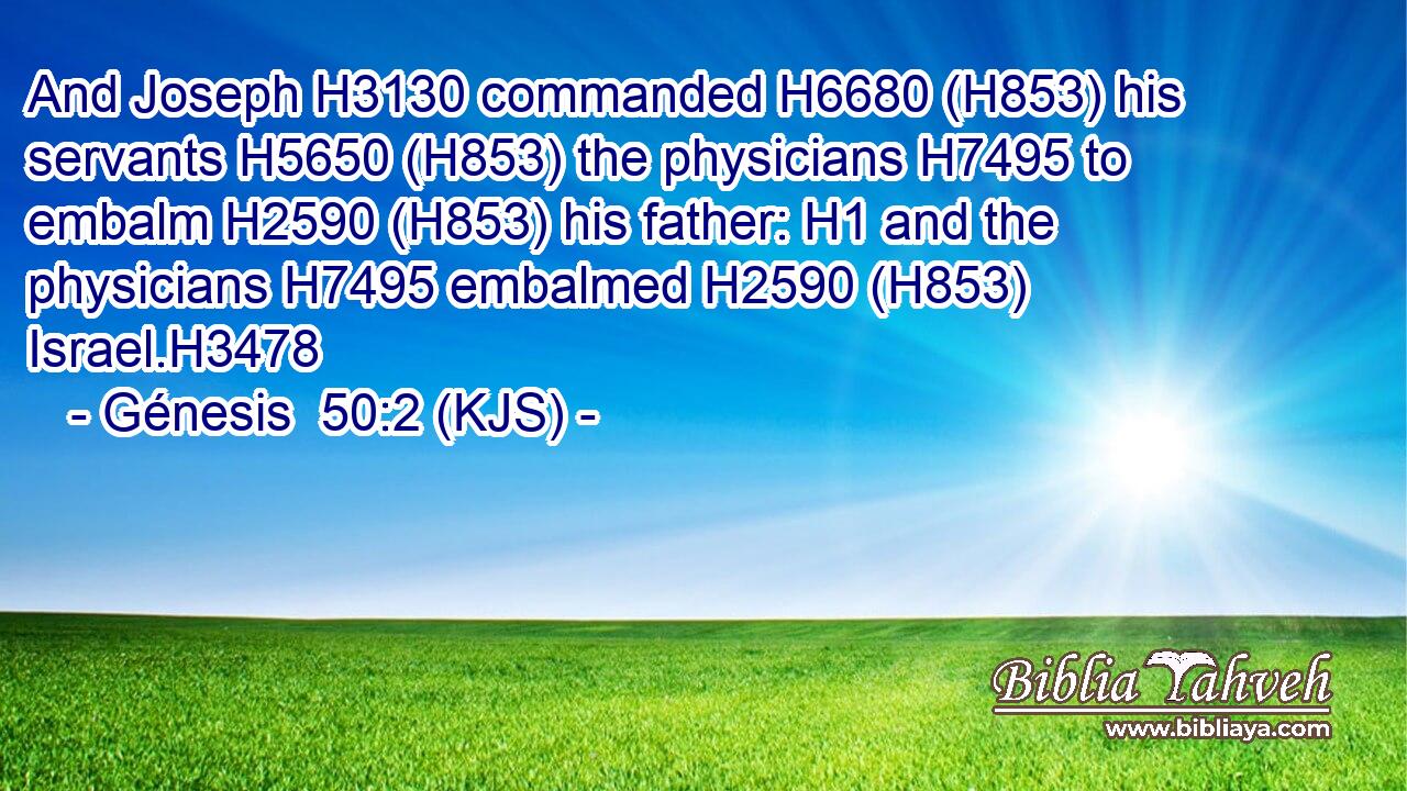 And Joseph H3130 commanded H6680 (H853) his servants H5650 (H853) the physicians H7495 to embalm H2590 (H853) his father: H1 and the physicians H7495 embalmed H2590 (H853) Israel.H3478
