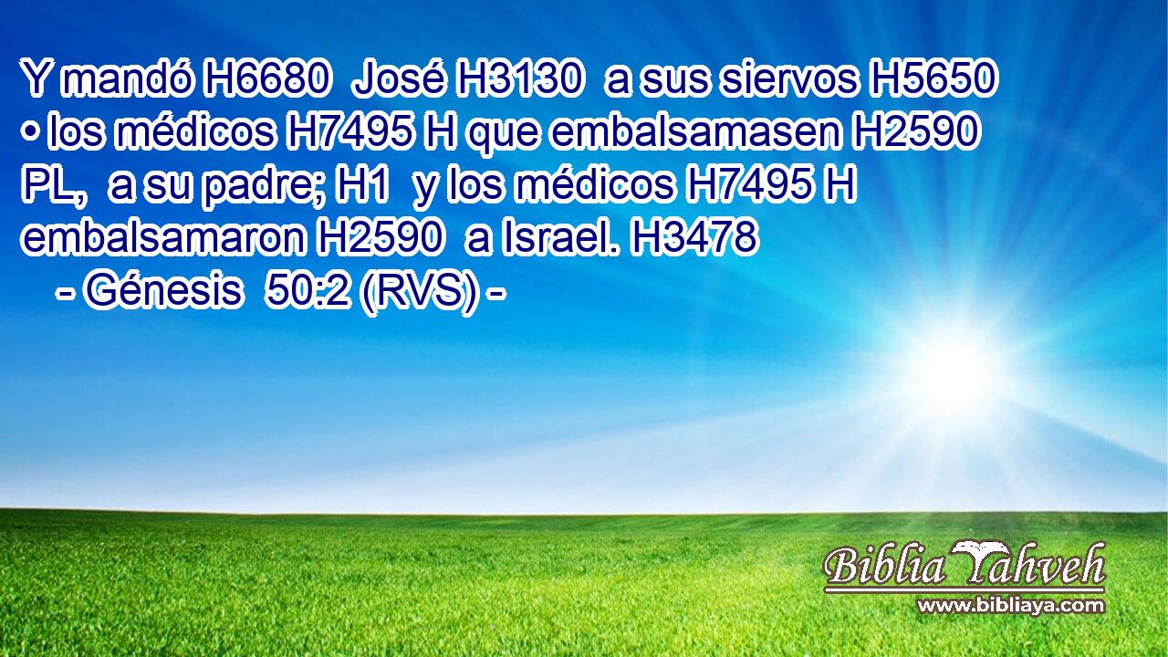 Y mandó H6680  José H3130  a sus siervos H5650  • los médicos H7495 H que embalsamasen H2590 PL,  a su padre; H1  y los médicos H7495 H embalsamaron H2590  a Israel. H3478  