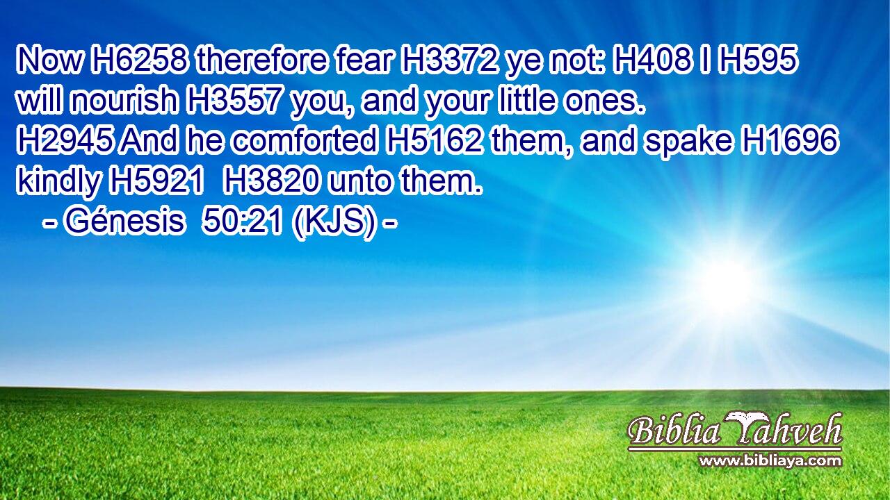 Now H6258 therefore fear H3372 ye not: H408 I H595 will nourish H3557 you, and your little ones. H2945 And he comforted H5162 them, and spake H1696 kindly H5921  H3820 unto them.