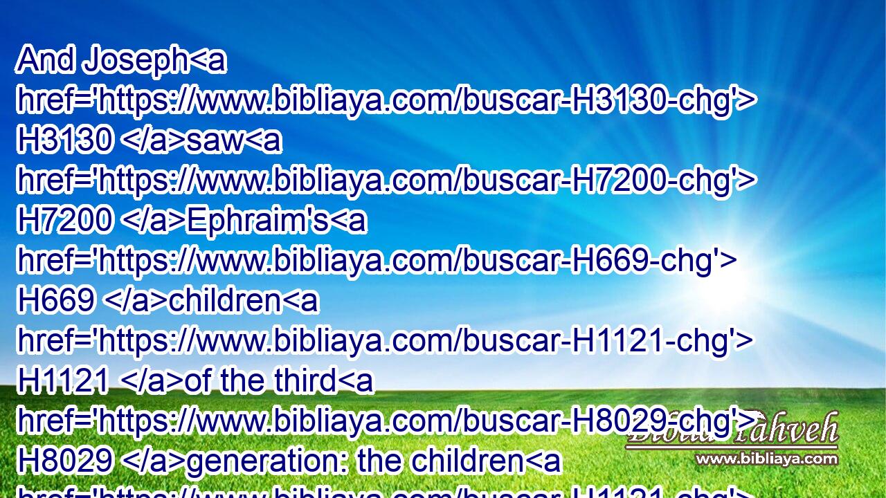 And Joseph H3130 saw H7200 Ephraim's H669 children H1121 of the third H8029 generation: the children H1121 also H1571 of Machir H4353 the son H1121 of Manasseh H4519 were brought up H3205 upon H5921 Joseph's H3130 knees.H1290