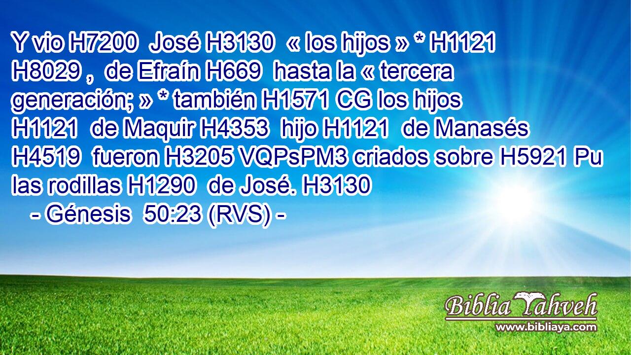 Y vio H7200  José H3130  « los hijos » * H1121 H8029 ,  de Efraín H669  hasta la « tercera generación; » * también H1571 CG los hijos H1121  de Maquir H4353  hijo H1121  de Manasés H4519  fueron H3205 VQPsPM3 criados sobre H5921 Pu las rodillas H1290  de José. H3130  