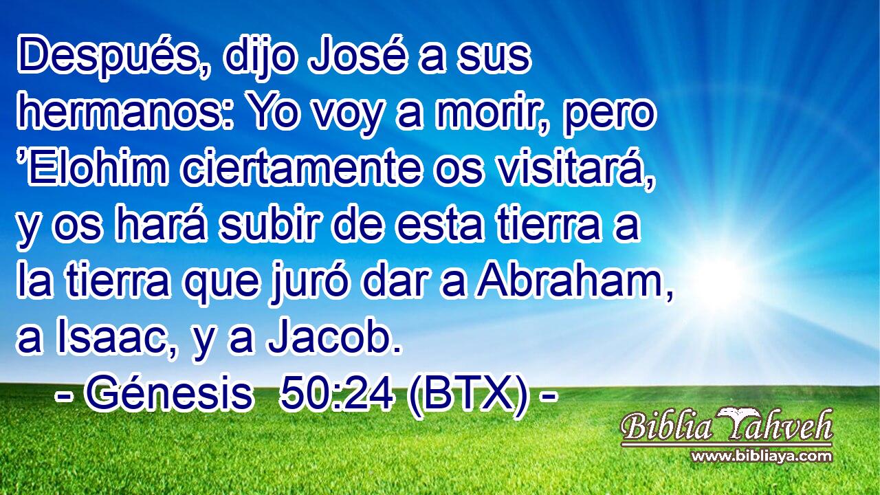 Después, dijo José a sus hermanos: Yo voy a morir, pero ’Elohim ciertamente os visitará, y os hará subir de esta tierra a la tierra que juró dar a Abraham, a Isaac, y a Jacob.