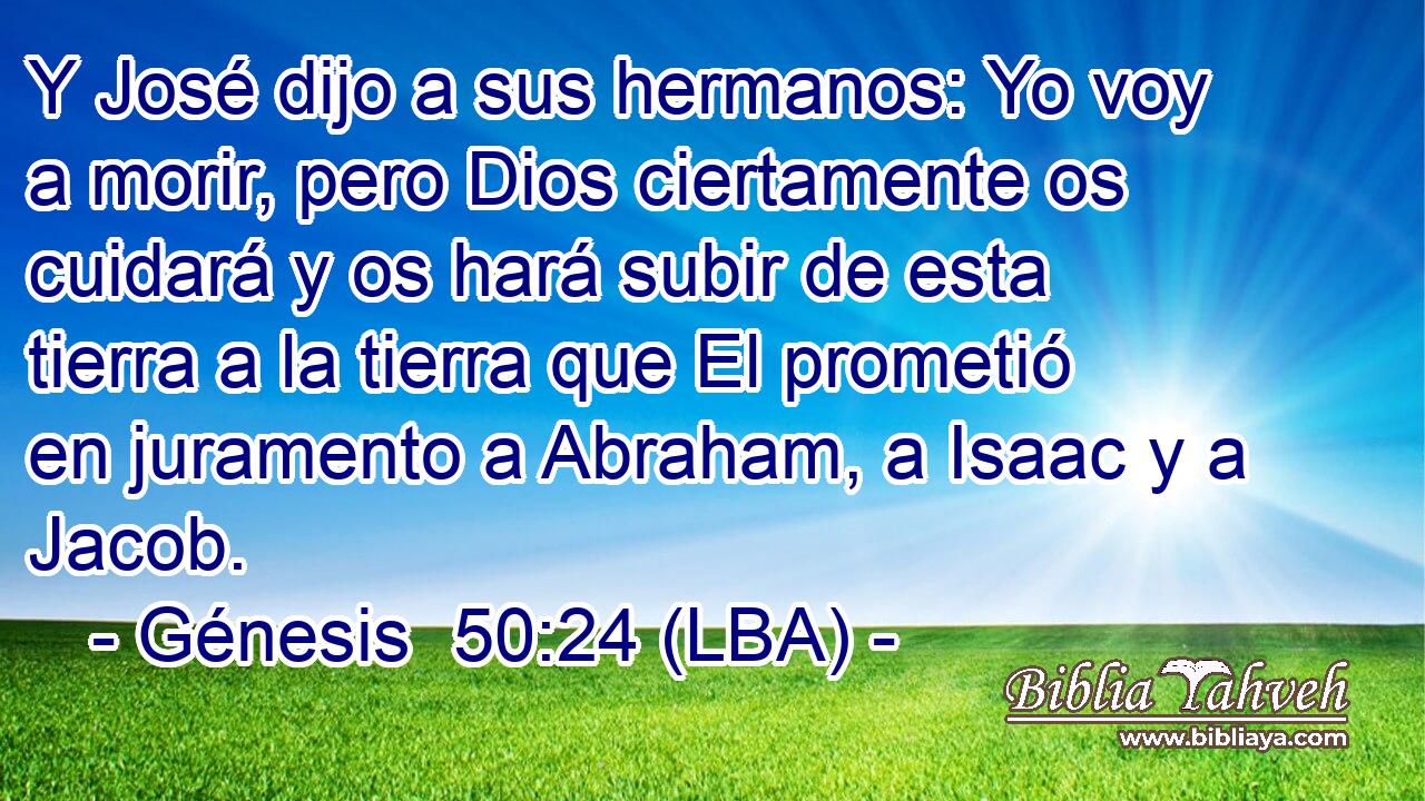 Y José dijo a sus hermanos: Yo voy a morir, pero Dios ciertamente os cuidará y os hará subir de esta tierra a la tierra que El prometió en juramento a Abraham, a Isaac y a Jacob.
