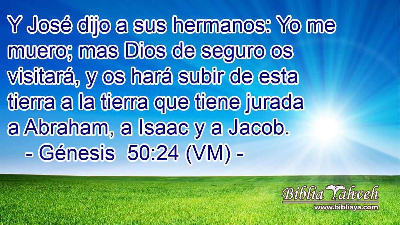  Y José dijo a sus hermanos: Yo me muero; mas Dios de seguro os visitará, y os hará subir de esta tierra a la tierra que tiene jurada a Abraham, a Isaac y a Jacob. 