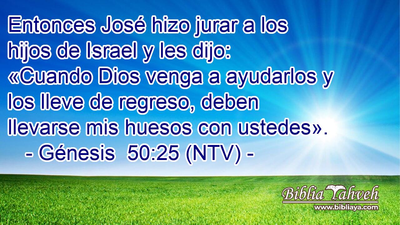 Entonces José hizo jurar a los hijos de Israel y les dijo: «Cuando Dios venga a ayudarlos y los lleve de regreso, deben llevarse mis huesos con ustedes».