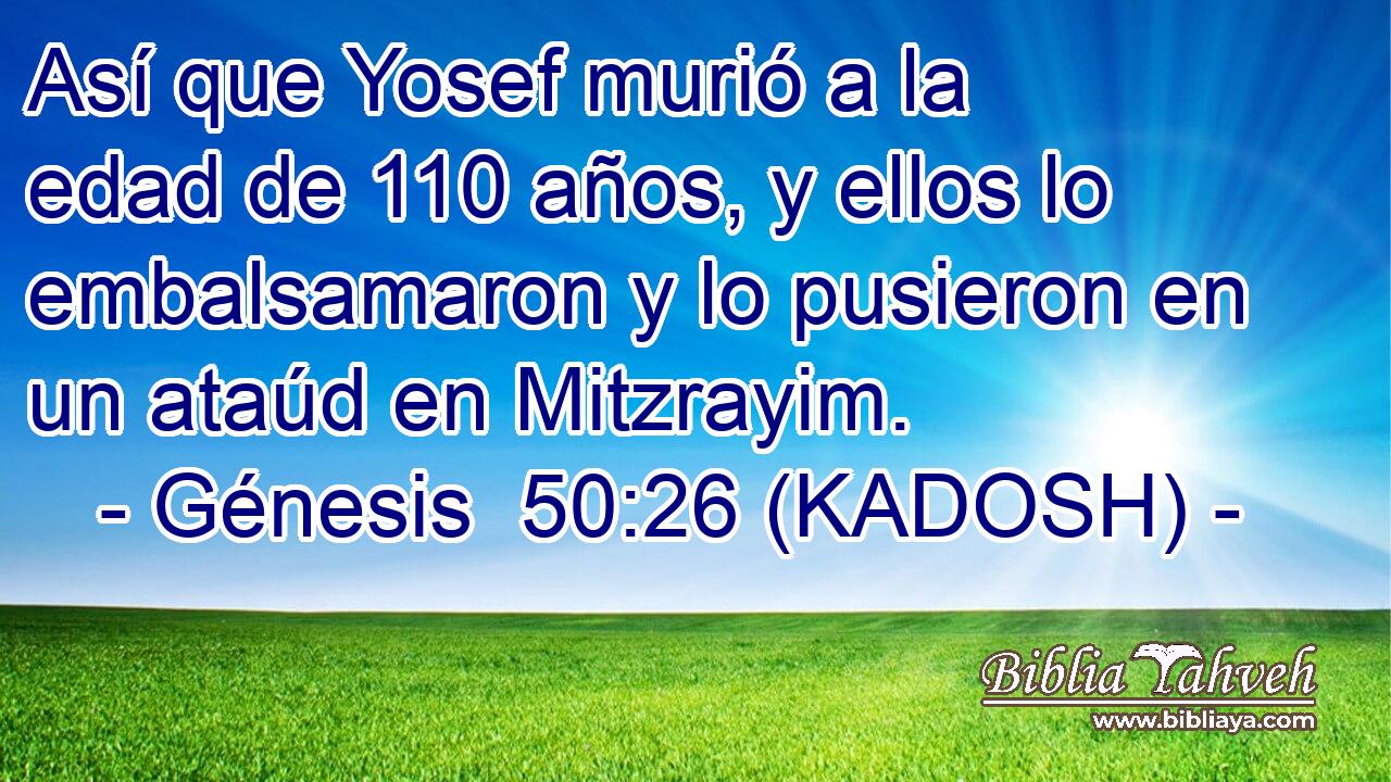  Así que Yosef murió a la edad de 110 años, y ellos lo embalsamaron y lo pusieron en un ataúd en Mitzrayim. 