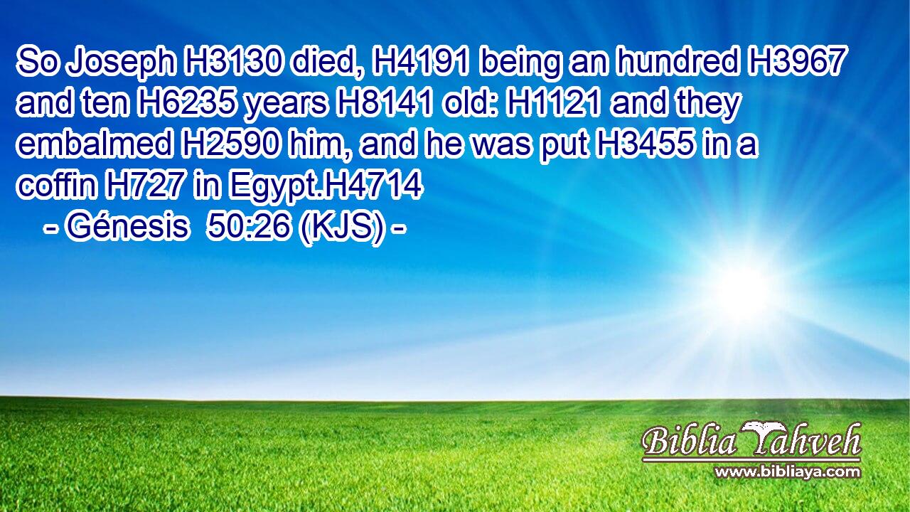 So Joseph H3130 died, H4191 being an hundred H3967 and ten H6235 years H8141 old: H1121 and they embalmed H2590 him, and he was put H3455 in a coffin H727 in Egypt.H4714