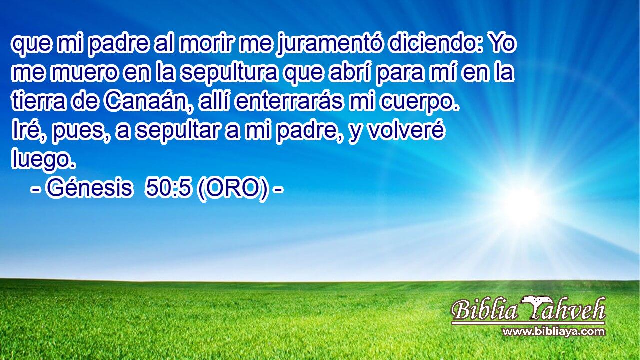  que mi padre al morir me juramentó diciendo: Yo me muero en la sepultura que abrí para mí en la tierra de Canaán, allí enterrarás mi cuerpo. Iré, pues, a sepultar a mi padre, y volveré luego. 
