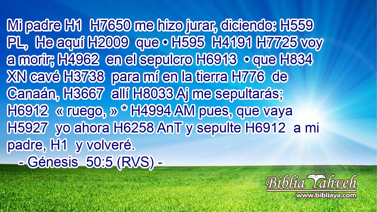 Mi padre H1  H7650 me hizo jurar, diciendo: H559 PL,  He aquí H2009  que • H595  H4191 H7725 voy a morir; H4962  en el sepulcro H6913  • que H834 XN cavé H3738  para mí en la tierra H776  de Canaán, H3667  allí H8033 Aj me sepultarás; H6912  « ruego, » * H4994 AM pues, que vaya H5927  yo ahora H6258 AnT y sepulte H6912  a mi padre, H1  y volveré. 