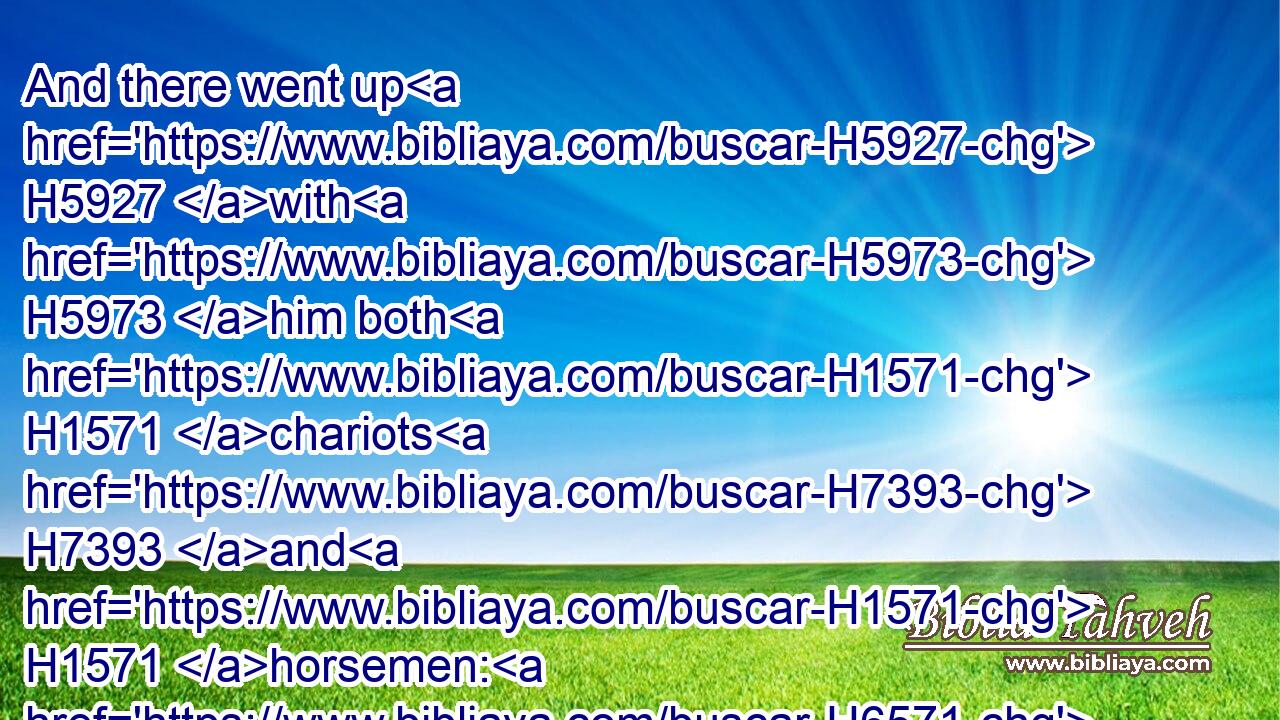 And there went up H5927 with H5973 him both H1571 chariots H7393 and H1571 horsemen: H6571 and it was H1961 a very H3966 great H3515 company.H4264