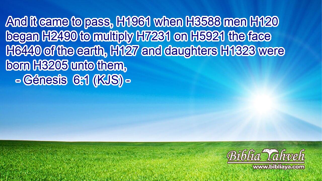 And it came to pass, H1961 when H3588 men H120 began H2490 to multiply H7231 on H5921 the face H6440 of the earth, H127 and daughters H1323 were born H3205 unto them,