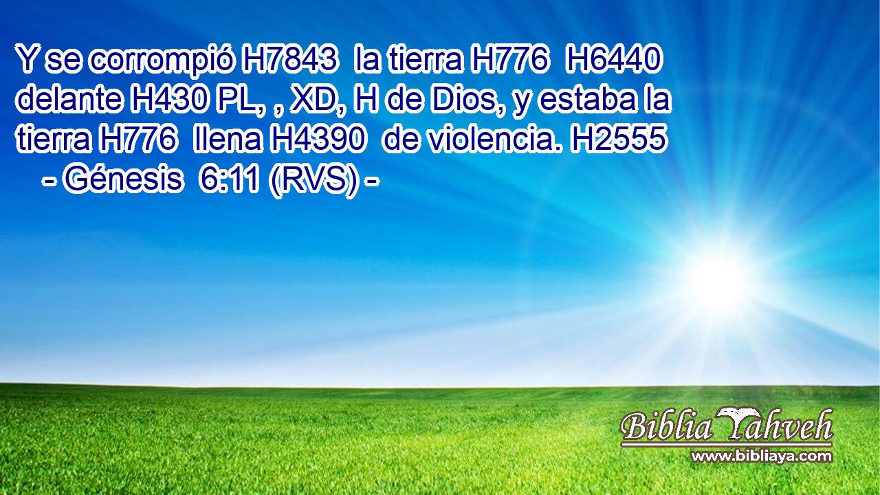Y se corrompió H7843  la tierra H776  H6440 delante H430 PL, , XD, H de Dios, y estaba la tierra H776  llena H4390  de violencia. H2555  