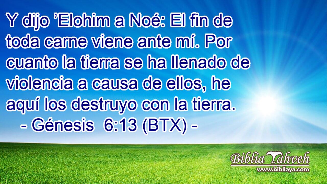 Y dijo ’Elohim a Noé: El fin de toda carne viene ante mí. Por cuanto la tierra se ha llenado de violencia a causa de ellos, he aquí los destruyo con la tierra.