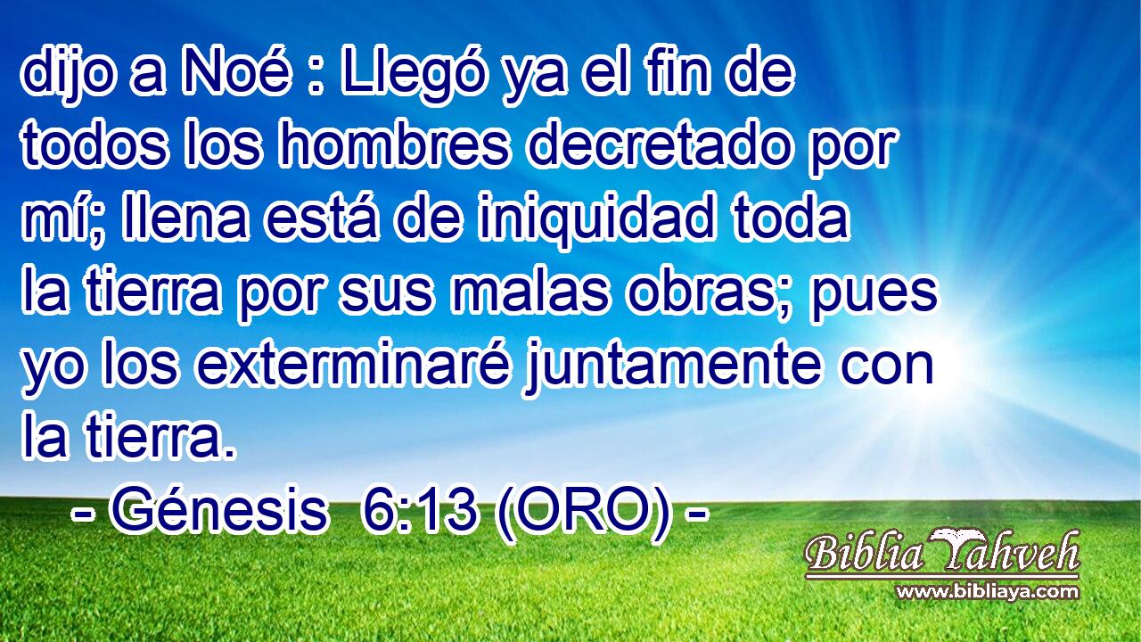  dijo a Noé : Llegó ya el fin de todos los hombres decretado por mí; llena está de iniquidad toda la tierra por sus malas obras; pues yo los exterminaré juntamente con la tierra. 