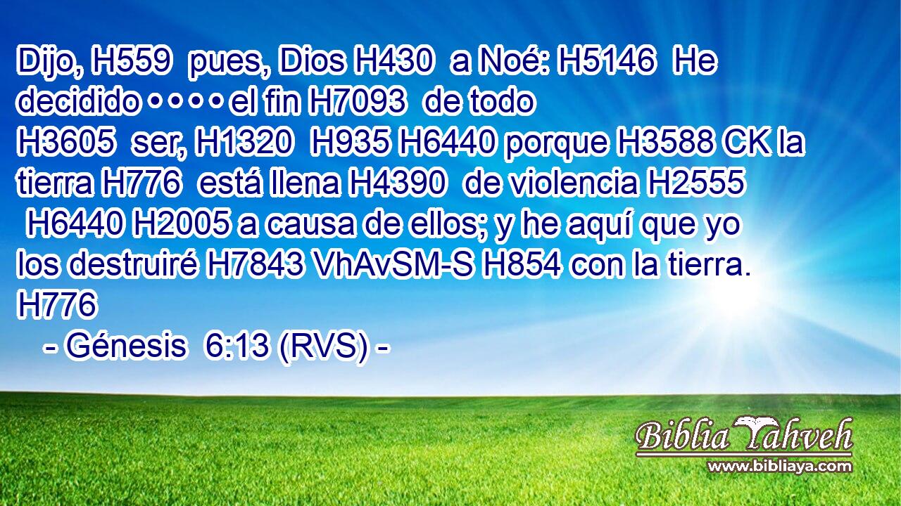 Dijo, H559  pues, Dios H430  a Noé: H5146  He decidido • • • • el fin H7093  de todo H3605  ser, H1320  H935 H6440 porque H3588 CK la tierra H776  está llena H4390  de violencia H2555  H6440 H2005 a causa de ellos; y he aquí que yo los destruiré H7843 VhAvSM-S H854 con la tierra. H776  
