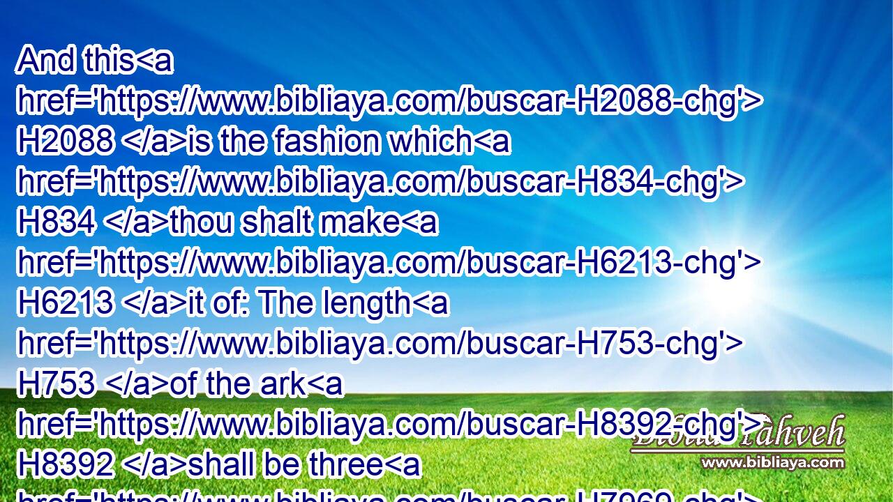And this H2088 is the fashion which H834 thou shalt make H6213 it of: The length H753 of the ark H8392 shall be three H7969 hundred H3967 cubits, H520 the breadth H7341 of it fifty H2572 cubits, H520 and the height H6967 of it thirty H7970 cubits.H520