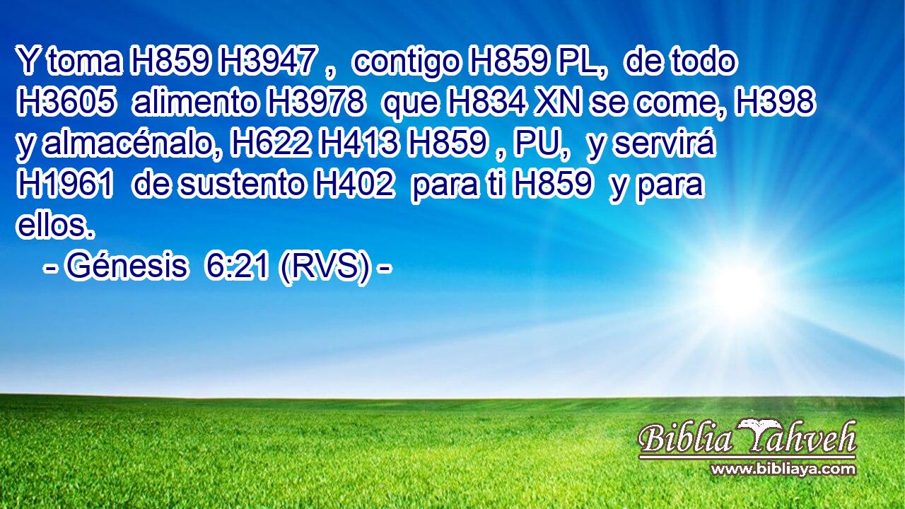 Y toma H859 H3947 ,  contigo H859 PL,  de todo H3605  alimento H3978  que H834 XN se come, H398  y almacénalo, H622 H413 H859 , PU,  y servirá H1961  de sustento H402  para ti H859  y para ellos. 