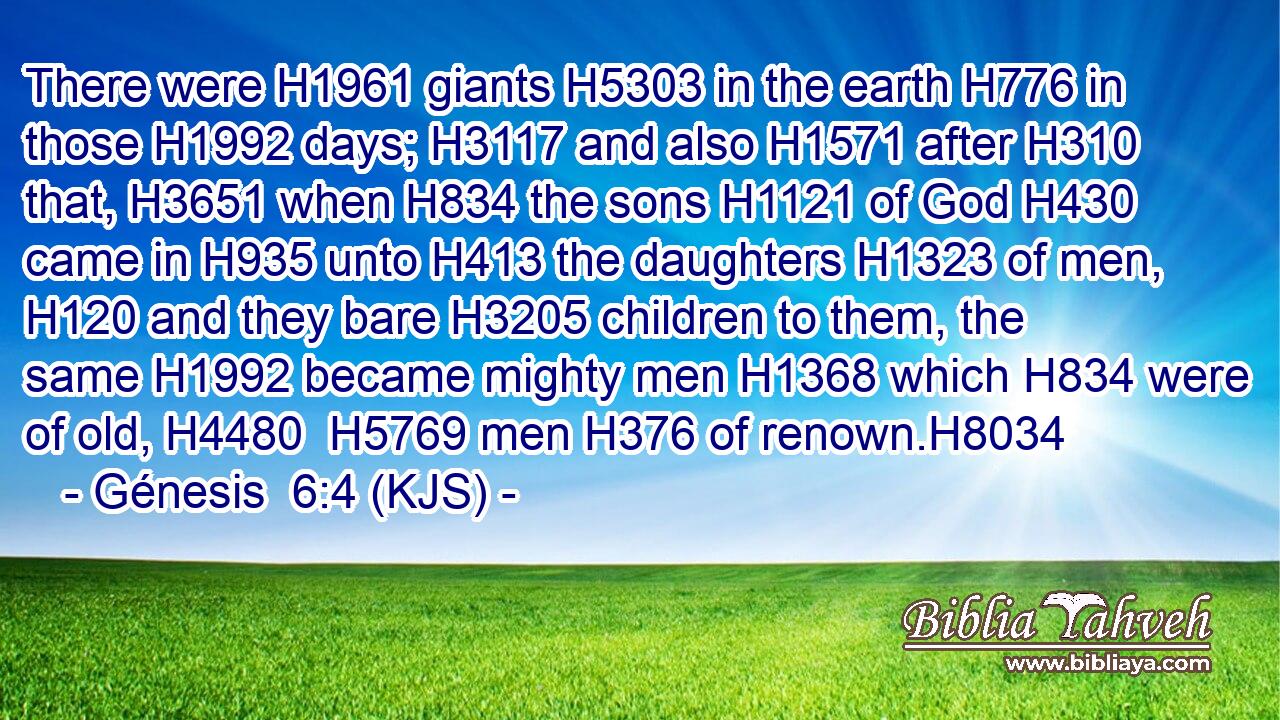 There were H1961 giants H5303 in the earth H776 in those H1992 days; H3117 and also H1571 after H310 that, H3651 when H834 the sons H1121 of God H430 came in H935 unto H413 the daughters H1323 of men, H120 and they bare H3205 children to them, the same H1992 became mighty men H1368 which H834 were of old, H4480  H5769 men H376 of renown.H8034