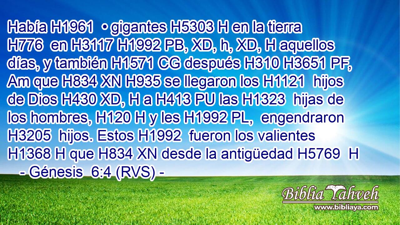Había H1961  • gigantes H5303 H en la tierra H776  en H3117 H1992 PB, XD, h, XD, H aquellos días, y también H1571 CG después H310 H3651 PF, Am que H834 XN H935 se llegaron los H1121  hijos de Dios H430 XD, H a H413 PU las H1323  hijas de los hombres, H120 H y les H1992 PL,  engendraron H3205  hijos. Estos H1992  fueron los valientes H1368 H que H834 XN desde la antigüedad H5769  H