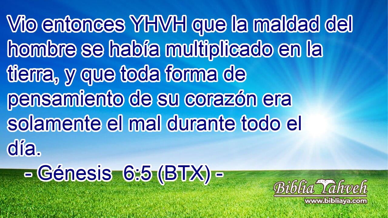 Vio entonces YHVH que la maldad del hombre se había multiplicado en la tierra, y que toda forma de pensamiento de su corazón era solamente el mal durante todo el día.