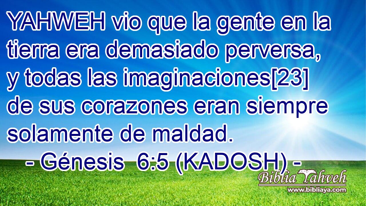  YAHWEH vio que la gente en la tierra era demasiado perversa, y todas las imaginaciones[23] de sus corazones eran siempre solamente de maldad. 