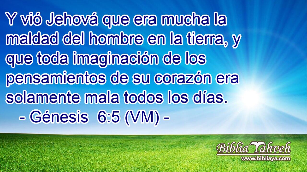  Y vió Jehová que era mucha la maldad del hombre en la tierra, y que toda imaginación de los pensamientos de su corazón era solamente mala todos los días. 
