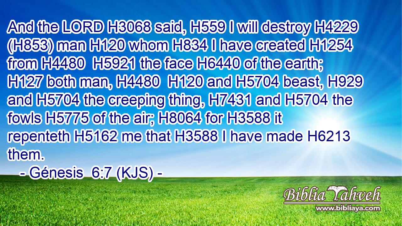 And the LORD H3068 said, H559 I will destroy H4229 (H853) man H120 whom H834 I have created H1254 from H4480  H5921 the face H6440 of the earth; H127 both man, H4480  H120 and H5704 beast, H929 and H5704 the creeping thing, H7431 and H5704 the fowls H5775 of the air; H8064 for H3588 it repenteth H5162 me that H3588 I have made H6213 them.