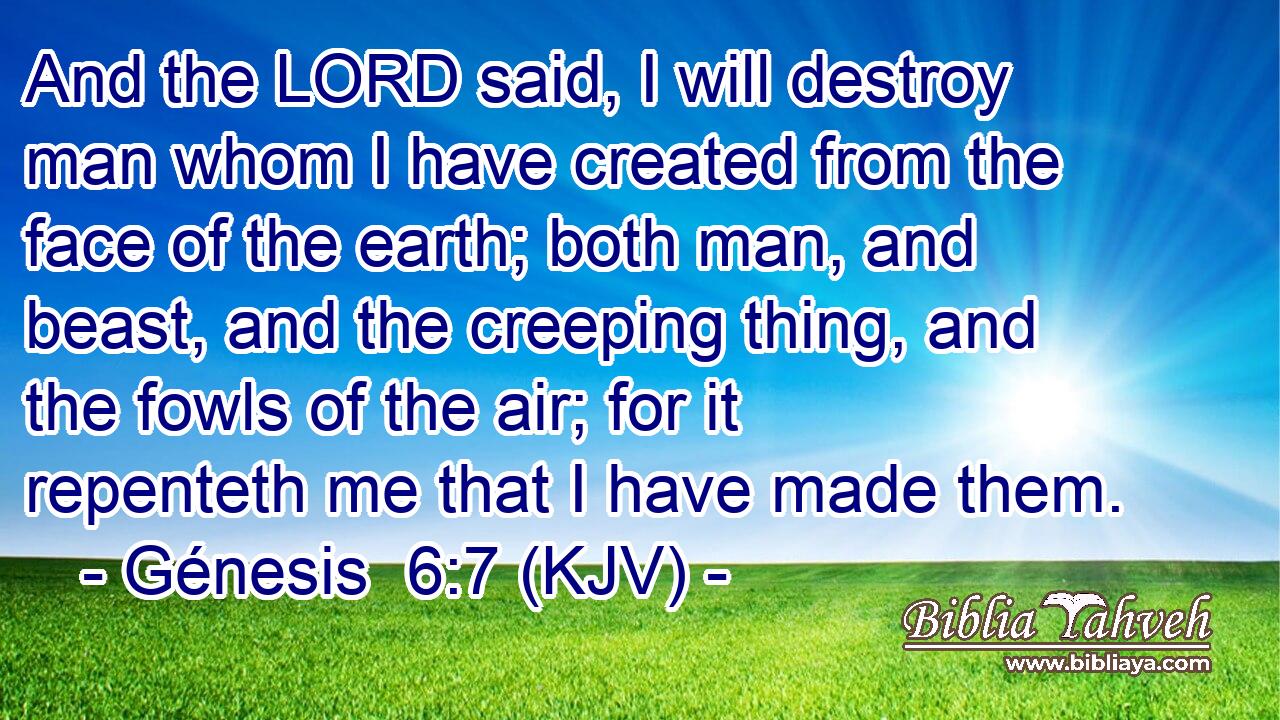 And the LORD said, I will destroy man whom I have created from the face of the earth; both man, and beast, and the creeping thing, and the fowls of the air; for it repenteth me that I have made them.