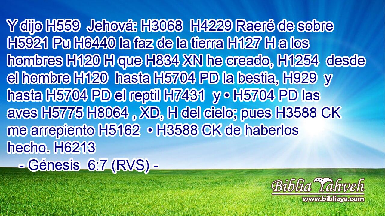 Y dijo H559  Jehová: H3068  H4229 Raeré de sobre H5921 Pu H6440 la faz de la tierra H127 H a los hombres H120 H que H834 XN he creado, H1254  desde el hombre H120  hasta H5704 PD la bestia, H929  y hasta H5704 PD el reptil H7431  y • H5704 PD las aves H5775 H8064 , XD, H del cielo; pues H3588 CK me arrepiento H5162  • H3588 CK de haberlos hecho. H6213  