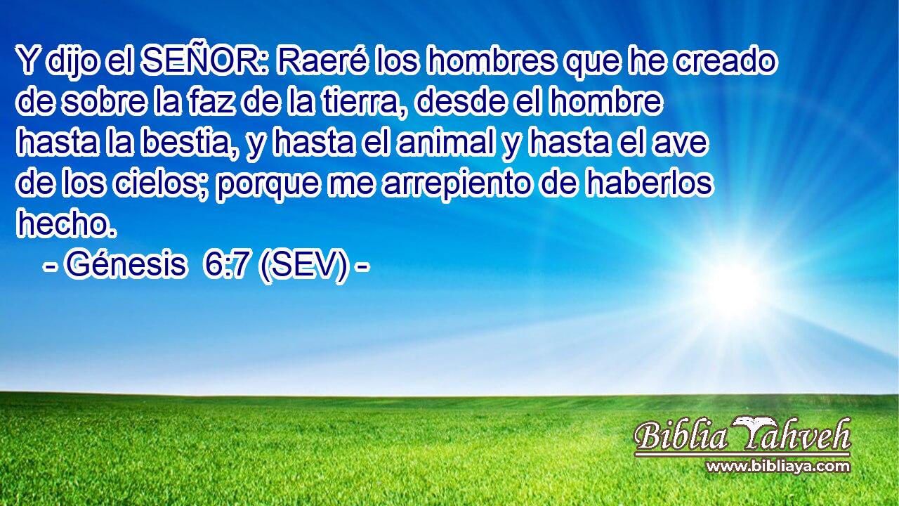 Y dijo el SEÑOR: Raeré los hombres que he creado de sobre la faz de la tierra, desde el hombre hasta la bestia, y hasta el animal y hasta el ave de los cielos; porque me arrepiento de haberlos hecho.