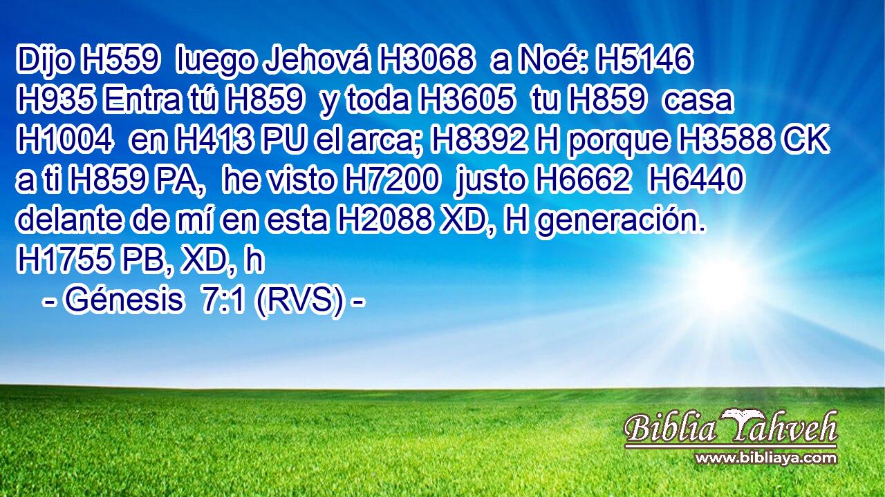 Dijo H559  luego Jehová H3068  a Noé: H5146  H935 Entra tú H859  y toda H3605  tu H859  casa H1004  en H413 PU el arca; H8392 H porque H3588 CK a ti H859 PA,  he visto H7200  justo H6662  H6440 delante de mí en esta H2088 XD, H generación. H1755 PB, XD, h 
