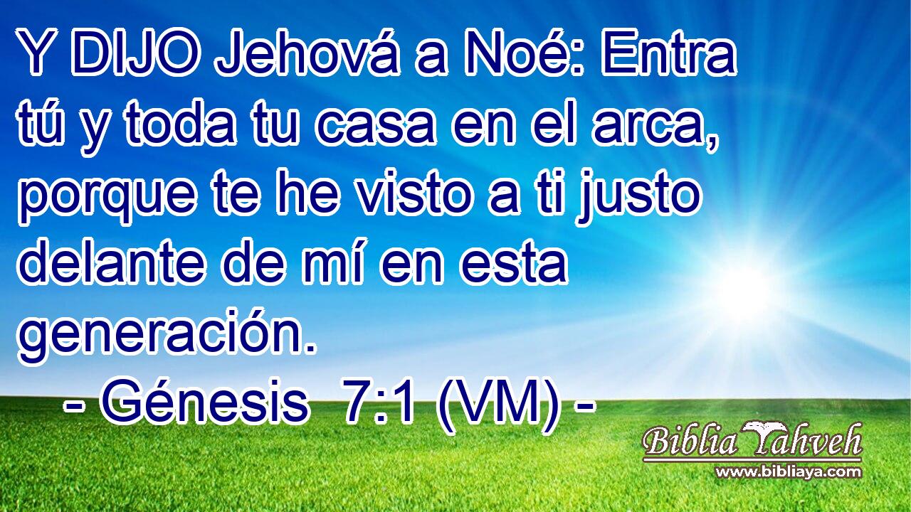  Y DIJO Jehová a Noé: Entra tú y toda tu casa en el arca, porque te he visto a ti justo delante de mí en esta generación. 