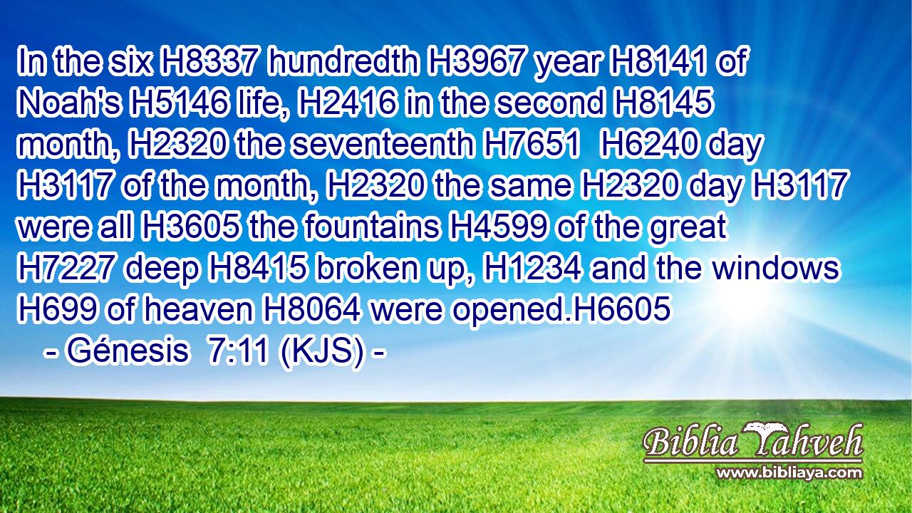 In the six H8337 hundredth H3967 year H8141 of Noah's H5146 life, H2416 in the second H8145 month, H2320 the seventeenth H7651  H6240 day H3117 of the month, H2320 the same H2320 day H3117 were all H3605 the fountains H4599 of the great H7227 deep H8415 broken up, H1234 and the windows H699 of heaven H8064 were opened.H6605