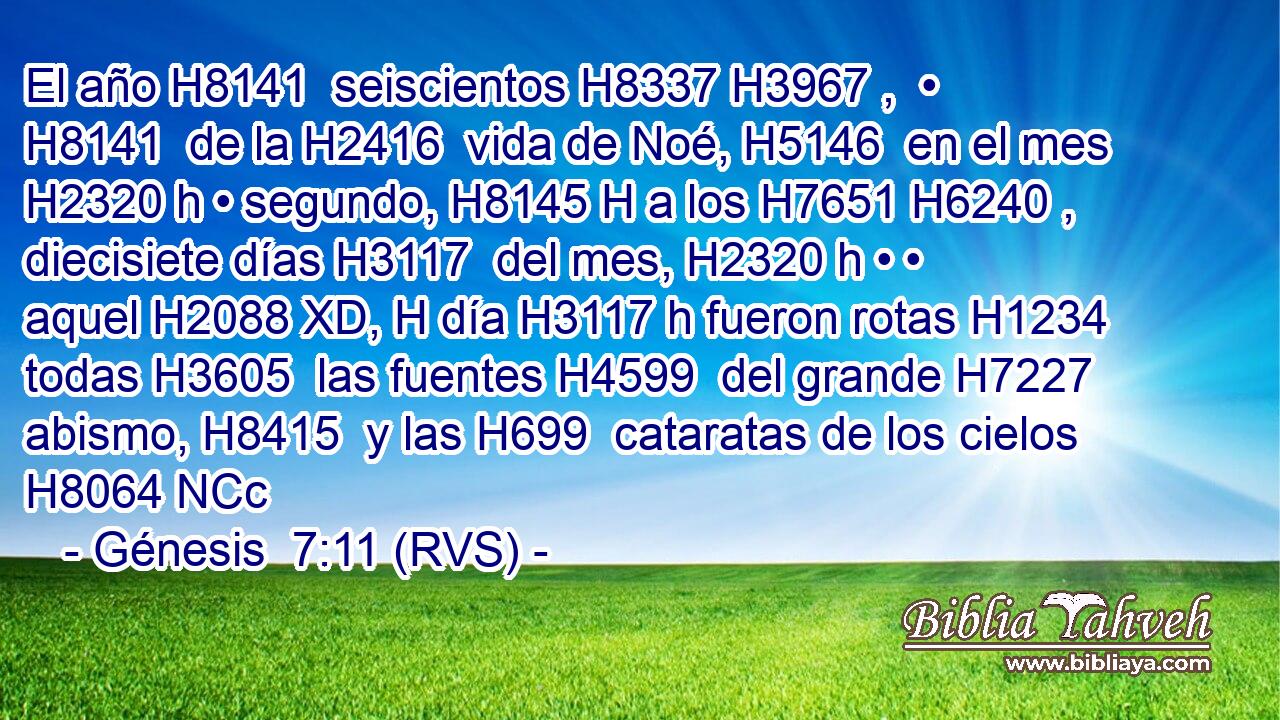 El año H8141  seiscientos H8337 H3967 ,  • H8141  de la H2416  vida de Noé, H5146  en el mes H2320 h • segundo, H8145 H a los H7651 H6240 ,  diecisiete días H3117  del mes, H2320 h • • aquel H2088 XD, H día H3117 h fueron rotas H1234  todas H3605  las fuentes H4599  del grande H7227  abismo, H8415  y las H699  cataratas de los cielos H8064 NCc